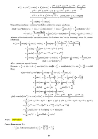 54 
퐺(푥)=cos3(푥)sin(푥)=퐴(푥)sin(푥)= 푒3푖푥+3푒푖푥+3푒−푖푥+푒−3푖푥 8× 푒푖푥−푒−푖푥 2푖 = 푒4푖푥−푒2푖푥+3푒2푖푥−3+3−3푒−2푖푥+푒−2푖푥−푒−4푖푥 16푖 = 푒4푖푥−푒−4푖푥+2(푒2푖푥−푒−2푖푥) 16푖 = 2푖 sin(4푥)+2×2푖sin(2푥) 16푖 = 18sin(4푥)+ 14sin(2푥) 
On peut toujours faire « comme d’habitude » améliorons un peu les choses 퐻(푥)=cos3(푥)sin2(푥)=cos(푥)(cos(푥)sin(푥))2=cos(푥)( 12sin(2푥)) 2= 14cos(푥)sin2(2푥) = 14cos(푥)( 1−cos(4푥) 2)= 18cos(푥)(1−cos(4푥))= 18cos(푥)− 18cos(푥)cos(4푥) 
Alors on utilise des formules souvent inconnues des étudiants (et c’est fort dommage) ou on fait comme d’habitude 퐻(푥)= 18cos(푥)− 18cos(푥)cos(4푥)= 18cos(푥)− 18( 푒푖푥+푒−푖푥 2)( 푒4푖푥+푒−4푖푥 2) = 18cos(푥)− 132(푒5푖푥+푒−3푖푥+푒3푖푥+푒−5푖푥) = 18cos(푥)− 132(푒5푖푥+푒−5푖푥+푒−3푖푥+푒3푖푥) = 18cos(푥)− 132(2cos(5푥)+2cos(3푥)= 18cos(푥)− 116cos(5푥)− 116cos(3푥) 퐼(푥)=cos2(푥)sin3(푥) 
Allez, encore une autre technique ! 
On pose 푡= 휋 2−푥⇔푥=푡− 휋 2 ainsi cos(푥)=cos(푡− 휋 2)=sin(푡) et sin(푥)=sin(푡− 휋 2)=cos(푡) 
Donc 퐼(푥)=sin2(푡)cos3(푡)= 18cos(푡)− 116cos(5푡)− 116cos(3푡) = 18cos(푥− 휋 2)− 116cos(5(푥− 휋 2))− 116cos(3(푥− 휋 2)) = 18sin(푥)− 116cos(5푥− 5휋 2)− 116cos(3푥− 3휋 2) = 18sin(푥)− 116cos(5푥− 휋 2)− 116cos(3푥+ 휋 2) = 18sin(푥)− 116sin(5푥)+ 116sin(3푥) 퐽(푥)=cos(푥)sin4(푥)=cos(푥)퐷(푥)= 푒푖푥+푒−푖푥 2× 푒4푖푥+푒−4푖푥−4푒2푖푥−4푒−2푖푥+616= 132(푒5푖푥+푒−3푖푥−4푒3푖푥−4푒−푖푥+6푒푖푥+푒3푖푥+푒−5푖푥−4푒푖푥−4푒−3푖푥+6푒−푖푥) = 132(푒5푖푥+푒−5푖푥−3(푒3푖푥+푒−3푖푥)+2(푒푖푥+푒−푖푥)) = 132(2cos(5푥)−3×cos(3푥)+2×2cos(푥)) = 116cos(5푥)− 332cos(3푥)+ 18cos(푥) 
Allez à : Exercice 50 : 
Correction exercice 51 : 
1. 1−푧 1−푖푧 est réel si et seulement si 1−푧 1−푖푧 =( 1−푧 1−푖푧 )= 1−푧 1+푖푧  