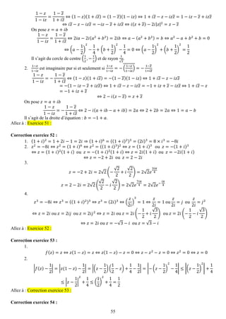 55 
1−푧 1−푖푧 = 1−푧 1+푖푧 ⇔(1−푧)(1+푖푧)=(1−푧)(1−푖푧)⇔1+푖푧−푧−푖푧푧=1−푖푧−푧+푖푧푧 ⇔푖푧−푧−푖푧푧=−푖푧−푧+푖푧푧⇔푖(푧+푧)−2푖|푧|2=푧−푧 
On pose 푧=푎+푖푏 1−푧 1−푖푧 = 1−푧 1+푖푧 ⇔2푖푎−2푖(푎2+푏2)=2푖푏⇔푎−(푎2+푏2)=푏⇔푎2−푎+푏2+푏=0⇔(푎− 12) 2− 14+(푏+ 12) 2− 14=0⇔(푎− 12) 2+(푏+ 12) 2= 12 
Il s’agit du cercle de centre ( 12,− 12) et de rayon 1√2. 
2. 1−푧 1−푖푧 est imaginaire pur si et seulement si 1−푧 1−푖푧 =−( 1−푧 1−푖푧 )=− 1−푧 1+푖푧 
1−푧 1−푖푧 =− 1−푧 1+푖푧 ⇔(1−푧)(1+푖푧)=−(1−푧)(1−푖푧)⇔1+푖푧−푧−푖푧푧 =−(1−푖푧−푧+푖푧푧)⇔1+푖푧−푧−푖푧푧=−1+푖푧+푧−푖푧푧⇔1+푖푧−푧 =−1+푖푧+푧 ⇔2−푖(푧−푧)=푧+푧 
On pose 푧=푎+푖푏 1−푧 1−푖푧 =− 1−푧 1+푖푧 ⇔2−푖(푎+푖푏−푎+푖푏)=2푎⇔2+2푏=2푎⇔1=푎−푏 
Il s’agit de la droite d’équation : 푏=−1+푎. Allez à : Exercice 51 : 
Correction exercice 52 : 
1. (1+푖)2=1+2푖−1=2푖⇒(1+푖)6=((1+푖)2)3=(2푖)3=8×푖3=−8푖 
2. 푧2=−8푖⇔푧2=(1+푖)6⇔푧2=((1+푖)3)2⇔푧=(1+푖)3 ou 푧=−(1+푖)3 
⇔푧=(1+푖)2(1+푖) ou 푧=−(1+푖)2(1+푖)⇔푧=2푖(1+푖) ou 푧=−2푖(1+푖) ⇔푧=−2+2푖 ou 푧=2−2푖 
3. 
푧=−2+2푖=2√2(− √22+푖 √22)=2√2푒 3푖휋 4 푧=2−2푖=2√2( √22−푖 √22)=2√2푒 7푖휋 4=2√2푒− 푖휋 4 
4. 
푧3=−8푖⇔푧3=((1+푖)2)3⇔푧3=(2푖)3⇔( 푧 2푖 ) 3=1⇔ 푧 2푖 =1 ou 푧 2푖 =푗 ou 푧 2푖 =푗2 ⇔푧=2푖 ou 푧=2푖푗 ou 푧=2푖푗2⇔푧=2푖 ou 푧=2푖(− 12+푖 √32) ou 푧=2푖(− 12−푖 √32) ⇔푧=2푖 ou 푧=−√3−푖 ou 푧=√3−푖 Allez à : Exercice 52 : 
Correction exercice 53 : 
1. 
푓(푧)=푧⇔푧(1−푧)=푧⇔푧(1−푧)−푧=0⇔푧−푧2−푧=0⇔푧2=0⇔푧=0 
2. 
|푓(푧)− 12|=|푧(1−푧)− 12|=|(푧− 12)( 12−푧)+ 14− 12|=|−(푧− 12) 2− 14|≤|(푧− 12) 2|+ 14≤|푧− 12| 2+ 14≤( 12) 2+ 14= 12 Allez à : Correction exercice 53 : 
Correction exercice 54 :  