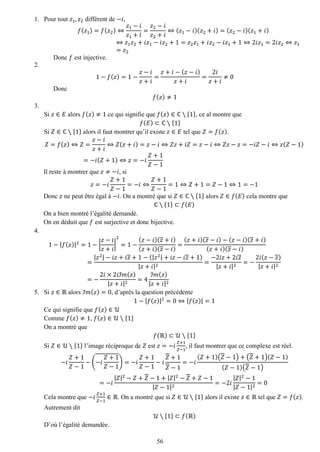 56 
1. Pour tout 푧1,푧2 différent de −푖, 
푓(푧1)=푓(푧2)⇔ 푧1−푖 푧1+푖 = 푧2−푖 푧2+푖 ⇔(푧1−푖)(푧2+푖)=(푧2−푖)(푧1+푖) ⇔푧1푧2+푖푧1−푖푧2+1=푧2푧1+푖푧2−푖푧1+1⇔2푖푧1=2푖푧2⇔푧1=푧2 
Donc 푓 est injective. 
2. 
1−푓(푧)=1− 푧−푖 푧+푖 = 푧+푖−(푧−푖) 푧+푖 = 2푖 푧+푖 ≠0 
Donc 푓(푧)≠1 
3. 
Si 푧∈퐸 alors 푓(푧)≠1 ce qui signifie que 푓(푧)∈ℂ∖{1}, ce al montre que 푓(퐸)⊂ℂ∖{1} 
Si 푍∈ℂ∖{1} alors il faut montrer qu’il existe 푧∈퐸 tel que 푍=푓(푧). 푍=푓(푧)⇔푍= 푧−푖 푧+푖 ⇔푍(푧+푖)=푧−푖⇔푍푧+푖푍=푧−푖⇔푍푧−푧=−푖푍−푖⇔푧(푍−1) =−푖(푍+1)⇔푧=−푖 푍+1 푍−1 
Il reste à montrer que 푧≠−푖, si 푧=−푖 푍+1 푍−1=−푖⇔ 푍+1 푍−1=1⇔푍+1=푍−1⇔1=−1 
Donc 푧 ne peut être égal à −푖. On a montré que si 푍∈ℂ∖{1} alors 푍∈푓(퐸) cela montre que ℂ∖{1}⊂푓(퐸) 
On a bien montré l’égalité demandé. 
On en déduit que 푓 est surjective et donc bijective. 
4. 
1−|푓(푧)|2=1−| 푧−푖 푧+푖 | 2=1− (푧−푖)(푧+푖) (푧+푖)(푧−푖) = (푧+푖)(푧−푖)−(푧−푖)(푧+푖) (푧+푖)(푧−푖) = |푧2|−푖푧+푖푧+1−(|푧2|+푖푧−푖푧+1) |푧+푖|2= −2푖푧+2푖푧 |푧+푖|2=− 2푖(푧−푧) |푧+푖|2=− 2푖×2푖ℐ푚(푧) |푧+푖|2=4 ℐ푚(푧) |푧+푖|2 
5. Si 푧∈ℝ alors ℐ푚(푧)=0, d’après la question précédente 
1−|푓(푧)|2=0⇔|푓(푧)|=1 
Ce qui signifie que 푓(푧)∈풰 
Comme 푓(푧)≠1, 푓(푧)∈풰∖{1} 
On a montré que 푓(ℝ)⊂풰∖{1} 
Si 푍∈풰∖{1} l’image réciproque de 푍 est 푧=−푖 푍+1 푍−1, il faut montrer que ce complexe est réel. −푖 푍+1 푍−1−(−푖 푍+1 푍−1)=−푖 푍+1 푍−1−푖 푍+1 푍−1=−푖 (푍+1)(푍−1)+(푍+1)(푍−1) (푍−1)(푍−1) =−푖 |푍|2−푍+푍−1+|푍|2−푍+푍−1|푍−1|2=−2푖 |푍|2−1|푍−1|2=0 
Cela montre que −푖 푍+1 푍−1∈ℝ. On a montré que si 푍∈풰∖{1} alors il existe 푧∈ℝ tel que 푍=푓(푧). Autrement dit 풰∖{1}⊂푓(ℝ) 
D’où l’égalité demandée.  