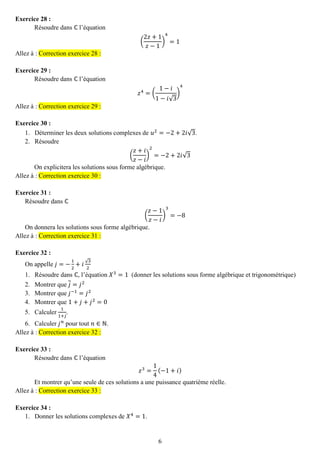 6 
Exercice 28 : 
Résoudre dans ℂ l’équation ( 2푧+1 푧−1) 4=1 Allez à : Correction exercice 28 : 
Exercice 29 : 
Résoudre dans ℂ l’équation 푧4=( 1−푖 1−푖√3) 4 Allez à : Correction exercice 29 : 
Exercice 30 : 
1. Déterminer les deux solutions complexes de 푢2=−2+2푖√3. 
2. Résoudre 
( 푧+푖 푧−푖 ) 2=−2+2푖√3 
On explicitera les solutions sous forme algébrique. Allez à : Correction exercice 30 : 
Exercice 31 : 
Résoudre dans ℂ ( 푧−1 푧−푖 ) 3=−8 
On donnera les solutions sous forme algébrique. Allez à : Correction exercice 31 : 
Exercice 32 : 
On appelle 푗=− 12+푖√32 
1. Résoudre dans ℂ, l’équation 푋3=1 (donner les solutions sous forme algébrique et trigonométrique) 
2. Montrer que 푗=푗2 
3. Montrer que 푗−1=푗2 
4. Montrer que 1+푗+푗2=0 
5. Calculer 11+푗 . 
6. Calculer 푗푛 pour tout 푛∈ℕ. Allez à : Correction exercice 32 : 
Exercice 33 : 
Résoudre dans ℂ l’équation 푧3= 14(−1+푖) 
Et montrer qu’une seule de ces solutions a une puissance quatrième réelle. Allez à : Correction exercice 33 : 
Exercice 34 : 
1. Donner les solutions complexes de 푋4=1.  