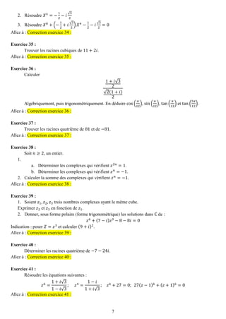 7 
2. Résoudre 푋4=− 12−푖√32 
3. Résoudre 푋8+(− 12+푖√32)푋4− 12−푖√32=0 Allez à : Correction exercice 34 : 
Exercice 35 : 
Trouver les racines cubiques de 11+2푖. Allez à : Correction exercice 35 : 
Exercice 36 : 
Calculer 1+푖√32√2(1+푖) 2 
Algébriquement, puis trigonométriquement. En déduire cos( 휋 12), sin( 휋 12), tan( 휋 12) et tan( 5휋 12). Allez à : Correction exercice 36 : 
Exercice 37 : 
Trouver les racines quatrième de 81 et de −81. Allez à : Correction exercice 37 : 
Exercice 38 : 
Soit 푛≥2, un entier. 
1. 
a. Déterminer les complexes qui vérifient 푧2푛=1. 
b. Déterminer les complexes qui vérifient 푧푛=−1. 
2. Calculer la somme des complexes qui vérifient 푧푛=−1. Allez à : Correction exercice 38 : 
Exercice 39 : 
1. Soient 푧1,푧2,푧3 trois nombres complexes ayant le même cube. 
Exprimer 푧2 et 푧3 en fonction de 푧1. 
2. Donner, sous forme polaire (forme trigonométrique) les solutions dans ℂ de : 
푧6+(7−푖)푧3−8−8푖=0 
Indication : poser 푍=푧3 et calculer (9+푖)2. Allez à : Correction exercice 39 : 
Exercice 40 : 
Déterminer les racines quatrième de −7−24푖. Allez à : Correction exercice 40 : 
Exercice 41 : 
Résoudre les équations suivantes : 푧6= 1+푖√31−푖√3; 푧4= 1−푖 1+푖√3; 푧6+27=0; 27(푧−1)6+(푧+1)6=0 Allez à : Correction exercice 41 : 
 