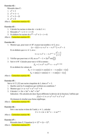 8 
Exercice 42 : 
Résoudre dans ℂ : 
1. 푧5=1 
2. 푧5=1−푖 
3. 푧3=2−2푖 
4. 푧5=푧 Allez à : Correction exercice 42 : 
Exercice 43 : 
1. Calculer les racines 푛-ième de −푖 et de 1+푖. 
2. Résoudre 푧2−푧+1−푖=0. 
3. En déduire les racines de 푧2푛−푧푛+1−푖=0. Allez à : Correction exercice 43 : 
Exercice 44 : 
1. Montrer que, pour tout 푛∈ℕ∗ et pour tout nombre 푧∈ℂ, on a : 
(푧−1)(1+푧+푧2+⋯+푧푛−1)=푧푛−1 
Et en déduire que si 푧≠1, on a : 1+푧+푧2+⋯+푧푛−1= 푧푛−1 푧−1 
2. Vérifier que pour tout 푥∈ℝ, on a 푒푖푥−1=2푖푒 푖푥 2sin( 푥 2). 
3. Soit 푛∈ℕ∗. Calculer pour tout 푥∈ℝ la somme : 
푍푛=1+푒푖푥+푒2푖푥+⋯+푒(푛−1)푖푥 
Et en déduire les valeurs de 푋푛=1+cos(푥)+cos(2푥)+⋯+cos((푛−1)푥) 푌푛=sin(푥)+sin(2푥)+⋯+sin((푛−1)푥) Allez à : Correction exercice 44 : 
Exercice 45 : 
Soit 훼∈ℂ∖{1} une racine cinquième de 1, donc 훼5=1. 
1. Quelles sont les 4 complexes qui vérifient ces conditions ? 
2. Montrer que 1+훼+훼2+훼3+훼4=0 
3. Calculer 1+2훼+3훼2+4훼3+5훼4 
Indication : On calculera de deux façon différente la dérivée de la fonction 푓 définie par 푓(푥)=1+푥+푥2+푥3+푥4+푥5 
On donnera le résultat sous forme algébrique. Allez à : Correction exercice 45 : 
Exercice 46 : 
Soit 휖 une racine 푛-ième de l’unité, 휖≠1 ; calculer 푆=1+2휖+3휖2+⋯+푛휖푛−1 Allez à : Correction exercice 46 : 
Exercice 47 : 
Résoudre dans ℂ, l’équation (푧+1)푛=(푧−1)푛. Allez à : Correction exercice 47 : 
 