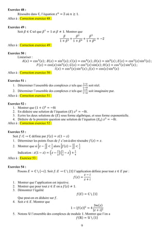 9 
Exercice 48 : 
Résoudre dans ℂ, l’équation 푧푛=푧 où 푛≥1. Allez à : Correction exercice 48 : 
Exercice 49 : 
Soit 훽∈ℂ tel que 훽7=1 et 훽≠1. Montrer que 훽 1+훽2+ 훽21+훽4+ 훽31+훽6=−2 Allez à : Correction exercice 49 : 
Exercice 50 : 
Linéariser : 퐴(푥)=cos3(푥); 퐵(푥)=sin3(푥);퐶(푥)=cos4(푥);퐷(푥)=sin4(푥);퐸(푥)=cos2(푥)sin2(푥); 퐹(푥)=cos(푥)sin3(푥);퐺(푥)=cos3(푥)sin(푥);퐻(푥)=cos3(푥)sin2(푥); 퐼(푥)=cos2(푥)sin3(푥);퐽(푥)=cos(푥)sin4(푥) Allez à : Correction exercice 50 : 
Exercice 51 : 
1. Déterminer l’ensemble des complexes 푧 tels que 1−푧 1−푖푧 soit réel. 
2. Déterminer l’ensemble des complexes 푧 tels que 1−푧 1−푖푧 soit imaginaire pur. Allez à : Correction exercice 51 : 
Exercice 52 : 
1. Montrer que (1+푖)6=−8푖 
2. En déduire une solution de l’équation (퐸) 푧2=−8푖. 
3. Ecrire les deux solutions de (퐸) sous forme algébrique, et sous forme exponentielle. 
4. Déduire de la première question une solution de l’équation (퐸0) 푧3=−8푖. Allez à : Correction exercice 52 : 
Exercice 53 : 
Soit 푓:ℂ→ℂ définie par 푓(푧)=푧(1−푧) 
1. Déterminer les points fixes de 푓 c’est-à-dire résoudre 푓(푧)=푧. 
2. Montrer que si |푧− 12|< 12 alors |푓(푧)− 12|< 12 
Indication : 푧(1−푧)=(푧− 12)( 12−푧)+ 14 Allez à : Exercice 53 : 
Exercice 54 : 
Posons 퐸=ℂ∖{−푖}. Soit 푓:퐸→ℂ∖{1} l’application définie pour tout 푧∈퐸 par : 푓(푧)= 푧−푖 푧+푖 
1. Montrer que l’application est injective. 
2. Montrer que pour tout 푧∈퐸 on a 푓(푧)≠1. 
3. Démontrer l’égalité 
푓(퐸)=ℂ∖{1} 
Que peut-on en déduire sur 푓. 
4. Soit 푧∈퐸. Montrer que 
1−|푓(푧)|2=4 ℐ푚(푧) |푧+푖|2 
5. Notons 풰 l’ensemble des complexes de module 1. Montrer que l’on a 
푓(ℝ)=풰∖{1}  