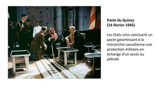 Pacte du Quincy
(14 février 1945)
Les Etats-Unis concluent un
pacte garantissant à la
monarchie saoudienne une
protection militaire en
échange d'un accès au
pétrole
 