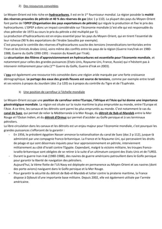 2) Des ressources convoitées
Le Moyen-Orient est très riche en hydrocarbures, il est en le 1er fournisseur mondial. La région possède la moitié
des réserves prouvées de pétrole et 40 % des réserves de gaz (doc 1 p 110). La plupart des pays du Moyen-Orient
font partie de l’OPEP (Organisation des pays exportateurs de pétrole) qui régule la production et fixe le prix des
hydrocarbures. L’OPEP a donc un impact considérable sur l’économie mondiale (c’est elle qui est responsable du
choc pétrolier de 1973 au cours le prix du pétrole a été multiplié par 5).
La production d’hydrocarbures est en enjeu essentiel pour les pays du Moyen-Orient, qui en tirent l’essentiel de
leur richesse (90 % des exportations de l’Arabie Saoudite par exemple).
C’est pourquoi le contrôle des réserves d’hydrocarbures suscite des tensions (revendications territoriales entre
l’Iran et les Emirats Arabes Unis), voire même des conflits entre les pays de la région (Guerre Iran/Irak en 1980-
1988, Guerre du Golfe 1990-1991 : invasion du Koweït par l’Irak).
La sécurisation des filières d’approvisionnement en hydrocarbures est essentielle pour l’économie mondiale, et
notamment pour celles des grandes puissances (Etats-Unis, Royaume-Uni, France, Russie) qui n’hésitent pas à
intervenir militairement pour cela (1ère Guerre du Golfe, Guerre d’Irak en 2003).
L’eau est également une ressource très convoitée dans une région aride marquée par une forte croissance
démographique. Le partage des eaux des grands fleuves est source de tensions, comme par exemple entre Israël
et ses voisins à propos du Jourdain (doc 2 p 120) ou à propos du contrôle du Tigre et de l’Euphrate.
3) Une position de carrefour à l’échelle mondiale
Le Moyen-Orient occupe une position de carrefour entre l’Europe, l’Afrique et l’Asie qui lui donne une importance
géostratégique mondiale. La région est située sur la route maritime la plus empruntée au monde, entre l’Europe et
l’Asie. A ce titre, les canaux et les détroits sont parmi les plus empruntés au monde. C’est notamment le cas du
canal de Suez, qui permet de relier la Méditerranée à la Mer Rouge, du détroit de Bab-el-Mandeb entre la Mer
Rouge et l’Océan Indien, et du détroit d’Ormuz qui permet d’accéder au Golfe persique et à ses terminaux
pétroliers.
La libre-circulation dans les canaux et les détroits est un enjeu majeur pour l’économie mondiale, c’est pourquoi les
grandes puissances s’efforcent de la garantir :
- En 1956, le président égyptien Nasser annonce la nationalisation du canal de Suez (doc 2 p 112), jusque-là
administré par une compagnie franco-britannique. La France et le Royaume-Uni, qui percevaient les droits
de péage et qui sont désormais inquiets pour leur approvisionnement en pétrole, interviennent
militairement au côté d’Israël contre l’Egypte. Cependant, malgré la victoire militaire, les troupes franco-
israélo-britannique sont obligées de se retirer à la suite d’un ultimatum conjoint des Etats-Unis et de l’URSS.
- Durant la guerre Iran-Irak (1980-1988), des navires de guerre américains patrouillent dans le Golfe persique
pour garantir la liberté de navigation des pétroliers.
Aujourd’hui, la Vème flotte de l’US Navy est déployée en permanence au Moyen-Orient et ses navires (dont
des porte-avions) naviguent dans le Golfe persique et la Mer Rouge.
- Pour garantir la sécurité du détroit de Bab-el-Mandeb et lutter contre la piraterie maritime, la France
dispose à Djibouti d’une importante base militaire. Depuis 2002, elle est également utilisée par l’armée
américaine.
 