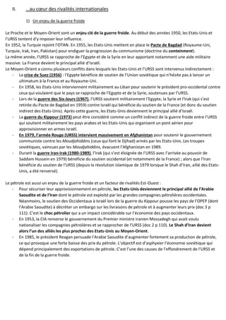 II. …au cœur des rivalités internationales
1) Un enjeu de la guerre froide
Le Proche et le Moyen-Orient sont un enjeu clé de la guerre froide. Au début des années 1950, les Etats-Unis et
l’URSS tentent d’y imposer leur influence.
En 1952, la Turquie rejoint l’OTAN. En 1955, les Etats-Unis mettent en place le Pacte de Bagdad (Royaume-Uni,
Turquie, Irak, Iran, Pakistan) pour endiguer la progression du communisme (doctrine du containment).
La même année, l’URSS se rapproche de l’Egypte et de la Syrie en leur apportant notamment une aide militaire
massive. La France devient le principal allié d’Israël.
Le Moyen-Orient a connu plusieurs conflits dans lesquels les Etats-Unis et l’URSS sont intervenus indirectement :
- La crise de Suez (1956) : l’Egypte bénéficie de soutien de l’Union soviétique qui n’hésite pas à lancer un
ultimatum à la France et au Royaume-Uni.
- En 1958, les Etats-Unis interviennent militairement au Liban pour soutenir le président pro-occidental contre
ceux qui voulaient que le pays se rapproche de l’Egypte et de la Syrie, soutenues par l’URSS.
- Lors de la guerre des Six-Jours (1967), l’URSS soutient militairement l’Egypte, la Syrie et l’Irak (qui s’est
retirée du Pacte de Bagdad en 1959) contre Israël qui bénéficie du soutien de la France (et donc du soutien
indirect des Etats-Unis). Après cette guerre, les Etats-Unis deviennent le principal allié d’Israël.
- La guerre du Kippour (1973) peut être considéré comme un conflit indirect de la guerre froide entre l’URSS
qui soutient militairement les pays arabes et les Etats-Unis qui organisent un pont aérien pour
approvisionner en armes Israël.
- En 1979, l’armée Rouge (URSS) intervient massivement en Afghanistan pour soutenir le gouvernement
communiste contre les Moudjahiddins (ceux qui font le Djihad) armés par les Etats-Unis. Les troupes
soviétiques, vaincues par les Moudjahiddins, évacuent l’Afghanistan en 1989.
- Durant la guerre Iran-Irak (1980-1989), l’Irak (qui s’est éloignée de l’URSS avec l’arrivée au pouvoir de
Saddam Hussein en 1979) bénéficie du soutien occidental (et notamment de la France) ; alors que l’Iran
bénéficie du soutien de l’URSS (depuis la révolution islamique de 1979 lorsque le Shah d’Iran, allié des Etats-
Unis, a été renversé).
Le pétrole est aussi un enjeu de la guerre froide et un facteur de rivalités Est-Ouest :
- Pour sécuriser leur approvisionnement en pétrole, les Etats-Unis deviennent le principal allié de l’Arabie
Saoudite et de l’Iran dont le pétrole est exploité par les grandes compagnies pétrolières occidentales.
Néanmoins, le soutien des Occidentaux à Israël lors de la guerre du Kippour pousse les pays de l’OPEP (dont
l’Arabie Saoudite) à décréter un embargo sur les livraisons de pétrole et à augmenter leurs prix (doc 3 p
111). C’est le choc pétrolier qui a un impact considérable sur l’économie des pays occidentaux.
- En 1953, la CIA renverse le gouvernement du Premier ministre iranien Mossadegh qui avait voulu
nationaliser les compagnies pétrolières et se rapprocher de l’URSS (doc 2 p 110). Le Shah d’Iran devient
alors l’un des alliés les plus proches des Etats-Unis au Moyen-Orient.
- En 1985, le président Reagan persuade l’Arabie Saoudite d’augmenter fortement sa production de pétrole,
ce qui provoque une forte baisse des prix du pétrole. L’objectif est d’asphyxier l’économie soviétique qui
dépend principalement des exportations de pétrole. C’est l’une des causes de l’effondrement de l’URSS et
de la fin de la guerre froide.
 
