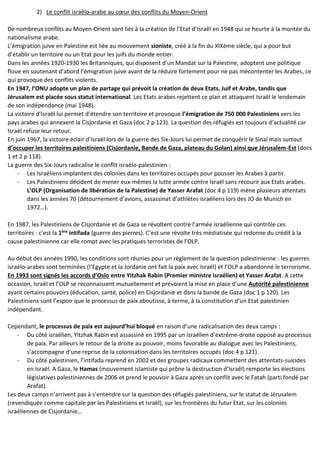 2) Le conflit israélo-arabe au cœur des conflits du Moyen-Orient
De nombreux conflits au Moyen-Orient sont liés à la création de l’Etat d’Israël en 1948 qui se heurte à la montée du
nationalisme arabe.
L’émigration juive en Palestine est liée au mouvement sioniste, créé à la fin du XIXème siècle, qui a pour but
d’établir un territoire ou un Etat pour les juifs du monde entier.
Dans les années 1920-1930 les Britanniques, qui disposent d’un Mandat sur la Palestine, adoptent une politique
floue en soutenant d’abord l’émigration juive avant de la réduire fortement pour ne pas mécontenter les Arabes, ce
qui provoque des conflits violents.
En 1947, l’ONU adopte un plan de partage qui prévoit la création de deux Etats, Juif et Arabe, tandis que
Jérusalem est placée sous statut international. Les Etats arabes rejettent ce plan et attaquent Israël le lendemain
de son indépendance (mai 1948).
La victoire d’Israël lui permet d’étendre son territoire et provoque l’émigration de 750 000 Palestiniens vers les
pays arabes qui annexent la Cisjordanie et Gaza (doc 2 p 123). La question des réfugiés est toujours d’actualité car
Israël refuse leur retour.
En juin 1967, la victoire éclair d’Israël lors de la guerre des Six-Jours lui permet de conquérir le Sinaï mais surtout
d’occuper les territoires palestiniens (Cisjordanie, Bande de Gaza, plateau du Golan) ainsi que Jérusalem-Est (docs
1 et 2 p 118).
La guerre des Six-Jours radicalise le conflit israélo-palestinien :
- Les Israéliens implantent des colonies dans les territoires occupés pour pousser les Arabes à partir.
- Les Palestiniens décident de mener eux-mêmes la lutte armée contre Israël sans recourir aux Etats arabes.
L’OLP (Organisation de libération de la Palestine) de Yasser Arafat (doc 4 p 119) mène plusieurs attentats
dans les années 70 (détournement d’avions, assassinat d’athlètes israéliens lors des JO de Munich en
1972…).
En 1987, les Palestiniens de Cisjordanie et de Gaza se révoltent contre l’armée israélienne qui contrôle ces
territoires : c’est la 1ère intifada (guerre des pierres). C’est une révolte très médiatisée qui redonne du crédit à la
cause palestinienne car elle rompt avec les pratiques terroristes de l’OLP.
Au début des années 1990, les conditions sont réunies pour un règlement de la question palestinienne : les guerres
israélo-arabes sont terminées (l’Egypte et la Jordanie ont fait la paix avec Israël) et l’OLP a abandonné le terrorisme.
En 1993 sont signés les accords d’Oslo entre Yitzhak Rabin (Premier ministre israélien) et Yasser Arafat. A cette
occasion, Israël et l’OLP se reconnaissent mutuellement et prévoient la mise en place d’une Autorité palestinienne
ayant certains pouvoirs (éducation, santé, police) en Cisjordanie et dans la bande de Gaza (doc 1 p 120). Les
Palestiniens sont l’espoir que le processus de paix aboutisse, à terme, à la constitution d’un Etat palestinien
indépendant.
Cependant, le processus de paix est aujourd’hui bloqué en raison d’une radicalisation des deux camps :
- Du côté israélien, Yitzhak Rabin est assassiné en 1995 par un israélien d’extrême-droite opposé au processus
de paix. Par ailleurs le retour de la droite au pouvoir, moins favorable au dialogue avec les Palestiniens,
s’accompagne d’une reprise de la colonisation dans les territoires occupés (doc 4 p 121).
- Du côté palestinien, l’intifada reprend en 2002 et des groupes radicaux commettent des attentats-suicides
en Israël. A Gaza, le Hamas (mouvement islamiste qui prône la destruction d’Israël) remporte les élections
législatives palestiniennes de 2006 et prend le pouvoir à Gaza après un conflit avec le Fatah (parti fondé par
Arafat).
Les deux camps n’arrivent pas à s’entendre sur la question des réfugiés palestiniens, sur le statut de Jérusalem
(revendiquée comme capitale par les Palestiniens et Israël), sur les frontières du futur Etat, sur les colonies
israéliennes de Cisjordanie…
 