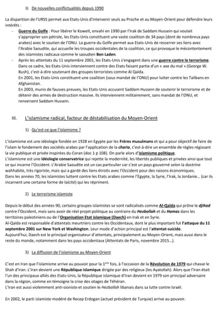 3) De nouvelles conflictualités depuis 1990
La disparition de l’URSS permet aux Etats-Unis d’intervenir seuls au Proche et au Moyen-Orient pour défendre leurs
intérêts :
- Guerre du Golfe : Pour libérer le Koweït, envahi en 1990 par l’Irak de Saddam Hussein qui voulait
s’approprier son pétrole, les Etats-Unis constituent une vaste coalition de 34 pays (dont de nombreux pays
arabes) avec le soutien de l’ONU. La guerre du Golfe permet aux Etats-Unis de resserrer ses liens avec
l’Arabie Saoudite, qui accueille les troupes occidentales de la coalition, ce qui provoque le mécontentement
des islamistes radicaux comme le saoudien Ben Laden.
- Après les attentats du 11 septembre 2001, les Etats-Unis s’engagent dans une guerre contre le terrorisme.
Dans ce cadre, les Etats-Unis interviennent contre des Etats faisant partie d’un « axe du mal » (George W.
Bush), c’est-à-dire soutenant des groupes terroristes comme Al Qaïda.
En 2001, les Etats-Unis constituent une coalition (sous mandat de l’ONU) pour lutter contre les Talibans en
Afghanistan.
En 2003, munis de fausses preuves, les Etats-Unis accusent Saddam Hussein de soutenir le terrorisme et de
détenir des armes de destruction massive. Ils interviennent militairement, sans mandat de l’ONU, et
renversent Saddam Hussein.
III. L’islamisme radical, facteur de déstabilisation du Moyen-Orient
1) Qu’est-ce que l’islamisme ?
L’islamisme est une idéologie fondée en 1928 en Egypte par les Frères musulmans et qui a pour objectif de faire de
l’islam le fondement des sociétés arabes par l’application de la charia, c’est-à-dire un ensemble de règles régissant
la vie publique et privée inspirées du Coran (doc 1 p 108). On parle alors d’islamisme politique.
L’islamisme est une idéologie conservatrice qui rejette la modernité, les libertés publiques et privées ainsi que tout
ce qui incarne l’Occident. L’Arabie Saoudite est un cas particulier car c’est un pays gouverné selon la doctrine
wahhabite, très rigoriste, mais qui a gardé des liens étroits avec l’Occident pour des raisons économiques.
Dans les années 70, les islamistes luttent contre les Etats arabes comme l’Egypte, la Syrie, l’Irak, la Jordanie… (car ils
incarnent une certaine forme de laïcité) qui les répriment.
2) Le terrorisme islamiste
Depuis le début des années 90, certains groupes islamistes se sont radicalisés comme Al-Qaïda qui prône le djihad
contre l’Occident, mais sans avoir de réel projet politique au contraire du Hezbollah et du Hamas dans les
territoires palestiniens ou de l’Organisation Etat islamique (Daech) en Irak et en Syrie.
Al-Qaïda est responsable d’attentats meurtriers contre les Occidentaux, dont le plus important fut l’attaque du 11
septembre 2001 sur New York et Washington. Leur mode d’action principal est l’attentat-suicide.
Aujourd’hui, Daech est le principal organisateur d’attentats, principalement au Moyen-Orient, mais aussi dans le
reste du monde, notamment dans les pays occidentaux (Attentats de Paris, novembre 2015…).
3) La diffusion de l’islamisme au Moyen-Orient
C’est en Iran que l’islamisme arrive au pouvoir pour la 1ère fois, à l’occasion de la Révolution de 1979 qui chasse le
Shah d’Iran. L’Iran devient une République islamique dirigée par des religieux (les Ayatollah). Alors que l’Iran était
l’un des principaux alliés des Etats-Unis, la République islamique d’Iran devient en 1979 son principal adversaire
dans la région, comme en témoigne la crise des otages de Téhéran.
L’Iran est aussi violemment anti-sioniste et soutien le Hezbollah libanais dans sa lutte contre Israël.
En 2002, le parti islamiste modéré de Recep Erdogan (actuel président de Turquie) arrive au pouvoir.
 
