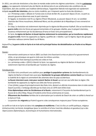 En 2011, une série de révolutions a lieu dans le monde arabe contre les régimes autoritaires : c’est le « printemps
arabe ». Les opposants réclament plus de liberté, de démocratie et une amélioration des conditions de vie.
Cependant, dans des sociétés sans tradition démocratique, l’opposition libérale mal organisée est rapidement
éclipsée au profit des islamistes, plus ou moins modérés, qui s’imposent après la chute des dictateurs :
- Le « Printemps arabe » débute en Tunisie avec la chute de Ben Ali, au pouvoir depuis 23 ans. Le parti au
pouvoir gouverne désormais avec le parti islamiste.
- En Egypte, la révolution met fin au régime d’Hosni Moubarak, au pouvoir depuis 31 ans. Le candidat
islamiste des Frères musulmans, Mohamed Morsi, est élu président de la République (il sera renversé en
2013).
- En Libye, la révolution est violemment réprimée par le régime de Mouammar Kadhafi. Elle se transforme en
guerre civile entre les forces pro-gouvernementales et les groupes rebelles, pour la plupart islamistes,
soutenus militairement par les Occidentaux (France et Etats-Unis principalement).
- En Syrie, le régime de Bachar el-Assad réprime violemment la contestation, qui se transforme rapidement
en guerre civile. Parmi les opposants au régime, qualifiés de « rebelles » par le régime, figure des groupes
islamistes radicaux comme Daech ou Al-Nosra.
Aujourd’hui, la guerre civile en Syrie et en Irak est le principal facteur de déstabilisation au Proche et eu Moyen-
Orient.
Causes :
- Intervention américaine en Irak en 2003. Les Etats-Unis favorisent la mise en place d’un gouvernement
chiite, ce qui provoque une guerre civile avec les milices sunnites.
- L’Organisation Etat islamique (sunnite) est créée en Irak.
- Le « printemps arabe » (2011) s’étend à la Syrie. Les opposants au régime de Bachar el-Assad sont
violemment réprimés et bombardés par l’aviation du régime.
Conséquences :
- Les Etats-Unis constituent une coalition pour protéger la population syrienne des bombardements du
régime de Bachar el-Assad mais aussi pour bombarder les groupes djihadistes comme Daech qui menacent
la stabilité de la région et commettent des attentats dans les pays occidentaux.
- La Russie intervient aussi, mais pour soutenir Bachar el-Assad, qui est son seul allié dans la région. Elle
bombarde les opposants au régime aux côtés des forces syriennes.
- L’Iran (chiite), jusque-là principal ennemi des Etats-Unis, devient un allié de circonstance dans la lutte contre
Daech (sunnite). L’embargo décrété par les Etats-Unis en 1979 vient d’être levé.
- Crise diplomatique entre les Occidentaux et la Russie, notamment à l’occasion du bombardement par la
Russie de la ville d’Alep. Risque d’incidents entre forces américaines et russes.
- Effacement des frontières héritées de la colonisation par la volonté de Daech de créer un califat à cheval sur
la Syrie et l’Irak.
- La question des migrants qui fuient la guerre a des conséquences majeures pour l’Union européenne.
Le conflit en Irak et en Syrie est donc très complexe et multiforme. C’est à la fois un conflit politique, religieux
(chiite/sunnite), territorial, énergétique (pour le contrôle et le futur tracé des oléoducs et gazoducs) qui a des
répercussions diplomatiques, économiques et humanitaires internationales.
 