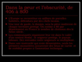 Dans la peur et l’obscurité, de 406 à 800  L’Europe se reconstitue en milliers de parcelles habitées, défendues par des chefs locaux. Une tour de garde, le donjon, sera la pièce maîtresse de chaque territoire protégé. On estime à 80 par département en France le nombre de châteaux dès le Xème siècle. Les communautés organisent leur vie dans le cadre d’un contrat féodal : le seigneur protège, le paysan laboure. Des entraides entre seigneurs se multiplient. Dans une insécurité qui reste dévastatrice, seuls les premiers monastères assureront des lieux de survie  et de stabilité propice à l’innovation technique. 