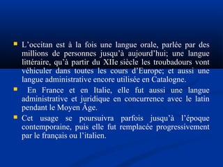 





L’occitan est à la fois une langue orale, parlée par des
millions de personnes jusqu’à aujourd’hui; une langue
littéraire, qu’à partir du XIIe siècle les troubadours vont
véhiculer dans toutes les cours d’Europe; et aussi une
langue administrative encore utilisée en Catalogne.
En France et en Italie, elle fut aussi une langue
administrative et juridique en concurrence avec le latin
pendant le Moyen Âge.
Cet usage se poursuivra parfois jusqu’à l’époque
contemporaine, puis elle fut remplacée progressivement
par le français ou l’italien.

 