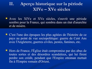 II.

Aperçu historique sur la période
XIVe – XVe siècles



Avec les XIVe et XVe siècles, s'ouvrit une période
sombre pour la France, qui sombra dans un état d'anarchie
et de misère.



C'est l'une des époques les plus agitées de l'histoire de ce
pays au point de vue sociopolitique: guerre de Cent Ans
avec l'Angleterre, guerres civiles, pestes, famines, etc.



Hors de France, l'Église était compromise par des abus de
toutes sortes et des désordres scandaleux, qui lui firent
perdre son crédit, pendant que l'Empire ottoman mettait
fin à l'Empire romain d'Orient.

 