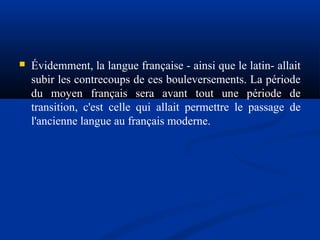 

Évidemment, la langue française - ainsi que le latin- allait
subir les contrecoups de ces bouleversements. La période
du moyen français sera avant tout une période de
transition, c'est celle qui allait permettre le passage de
l'ancienne langue au français moderne.

 