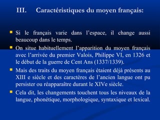 III.








Caractéristiques du moyen français:

Si le français varie dans l’espace, il change aussi
beaucoup dans le temps.
On situe habituellement l’apparition du moyen français
avec l’arrivée du premier Valois, Philippe VI, en 1326 et
le début de la guerre de Cent Ans (1337/1339).
Mais des traits du moyen français étaient déjà présents au
XIII e siècle et des caractères de l’ancien langue ont pu
persister ou réapparaître durant le XIVe siècle.
Cela dit, les changements touchent tous les niveaux de la
langue, phonétique, morphologique, syntaxique et lexical.

 
