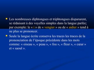 



Les nombreuses diphtongues et triphtongues disparurent,
se réduisant à des voyelles simples dans la langue parlée;
par exemple: le « i » de « vengier » ou de « aidier » tend à
ne plus se prononcer.
Seule la langue écrite conserva les traces les traces de la
prononciation de l’époque précédente dans les mots
comme: « oiseau », « peau », « fou », « fleur », « cœur »
et « saoul ».

 