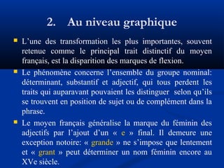 2. Au niveau graphique






L’une des transformation les plus importantes, souvent
retenue comme le principal trait distinctif du moyen
français, est la disparition des marques de flexion.
Le phénomène concerne l’ensemble du groupe nominal:
déterminant, substantif et adjectif, qui tous perdent les
traits qui auparavant pouvaient les distinguer selon qu’ils
se trouvent en position de sujet ou de complément dans la
phrase.
Le moyen français généralise la marque du féminin des
adjectifs par l’ajout d’un « e » final. Il demeure une
exception notoire: « grande » ne s’impose que lentement
et « grant » peut déterminer un nom féminin encore au
XVe siècle.

 