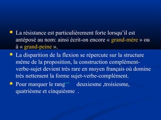 





La résistance est particulièrement forte lorsqu’il est
antéposé au nom: ainsi écrit-on encore « grand-mère » ou
à « grand-peine ».
La disparition de la flexion se répercute sur la structure
même de la proposition, la construction complémentverbe-sujet devient très rare en moyen français où domine
très nettement la forme sujet-verbe-complément.
Pour marquer le rang
deuxiesme ,troisiesme,
quatrièsme et cinquièsme .

 