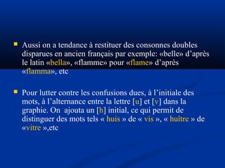 

Aussi on a tendance à restituer des consonnes doubles
disparues en ancien français par exemple: «belle» d’après
le latin «bella», «flamme» pour «flame» d’après
«flamma», etc



Pour lutter contre les confusions dues, à l’initiale des
mots, à l’alternance entre la lettre [u] et [v] dans la
graphie. On ajouta un [h] initial, ce qui permit de
distinguer des mots tels « huis » de « vis », « huître » de
«vitre »,etc

 