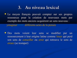 3. Au niveau lexical


Le moyen français pouvait compter sur ses propres
ressources pour la création de nouveaux mots par
exemple des mots anciens acquièrent un sens nouveau :
ymaginer
différents actes de la pensée



Des mots voient leur sens se modifier par un
ressourcement à leur origine latine comme louer qui perd
son sens de conseiller ou errer qui retrouve le sens de
errare (se tromper)

 