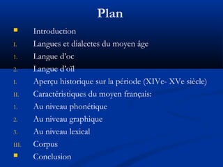 Plan

I.
1.
2.
I.
II.
1.
2.
3.
III.


Introduction
Langues et dialectes du moyen âge
Langue d’oc
Langue d’oïl
Aperçu historique sur la période (XIVe- XVe siècle)
Caractéristiques du moyen français:
Au niveau phonétique
Au niveau graphique
Au niveau lexical
Corpus
Conclusion

 