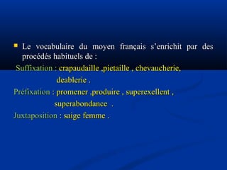 Le vocabulaire du moyen français s’enrichit par des
procédés habituels de :
Suffixation : crapaudaille ,pietaille , chevaucherie,
deablerie .
Préfixation : promener ,produire , superexellent ,
superabondance .
Juxtaposition : saige femme .


 