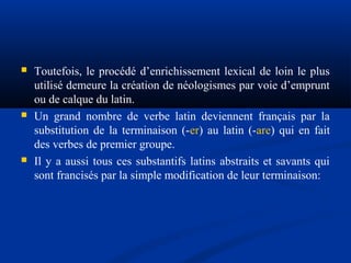 





Toutefois, le procédé d’enrichissement lexical de loin le plus
utilisé demeure la création de néologismes par voie d’emprunt
ou de calque du latin.
Un grand nombre de verbe latin deviennent français par la
substitution de la terminaison (-er) au latin (-are) qui en fait
des verbes de premier groupe.
Il y a aussi tous ces substantifs latins abstraits et savants qui
sont francisés par la simple modification de leur terminaison:

 