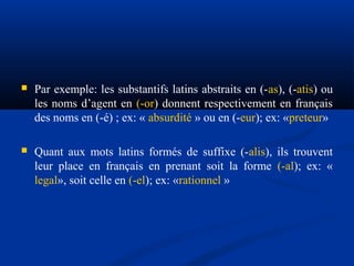 

Par exemple: les substantifs latins abstraits en (-as), (-atis) ou
les noms d’agent en (-or) donnent respectivement en français
des noms en (-é) ; ex: « absurdité » ou en (-eur); ex: «preteur»



Quant aux mots latins formés de suffixe (-alis), ils trouvent
leur place en français en prenant soit la forme (-al); ex: «
legal», soit celle en (-el); ex: «rationnel »

 