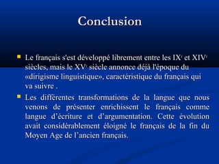 Conclusion




Le français s'est développé librement entre les IXe et XIVe
siècles, mais le XVe siècle annonce déjà l'époque du
«dirigisme linguistique», caractéristique du français qui
va suivre .
Les différentes transformations de la langue que nous
venons de présenter enrichissent le français comme
langue d’écriture et d’argumentation. Cette évolution
avait considérablement éloigné le français de la fin du
Moyen Age de l’ancien français.

 