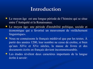 Introduction








Le moyen âge est une longue période de l’histoire qui se situe
entre l’Antiquité et la Renaissance.
Le moyen âge: une période d'instabilité politique, sociale et
économique qui a favorisé un mouvement de «relâchement
linguistique».
Nous ne connaissons le français médiéval que par les textes. À
partir des années 1200, leur nombre ne cesse de croître, si bien
qu’aux XIVe et XVe siècles, la masse de livres et des
documents écrits en français devient incommensurable.
Les études révèlent deux caractères importants de la langue
écrite à savoir:

 