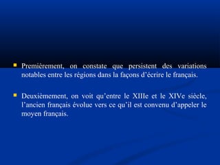 

Premièrement, on constate que persistent des variations
notables entre les régions dans la façons d’écrire le français.



Deuxièmement, on voit qu’entre le XIIIe et le XIVe siècle,
l’ancien français évolue vers ce qu’il est convenu d’appeler le
moyen français.

 