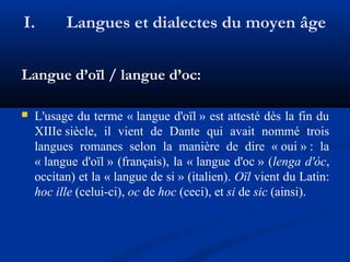 I.

Langues et dialectes du moyen âge

Langue d’oïl / langue d’oc:


L'usage du terme « langue d'oïl » est attesté dès la fin du
XIIIe siècle, il vient de Dante qui avait nommé trois
langues romanes selon la manière de dire « oui » : la
« langue d'oïl » (français), la « langue d'oc » (lenga d'òc,
occitan) et la « langue de si » (italien). Oïl vient du Latin:
hoc ille (celui-ci), oc de hoc (ceci), et si de sic (ainsi).

 