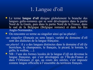 1. Langue d’oïl
Le terme langue d'oïl désigne globalement la branche des
langues gallo-romanes qui se sont développées dans la partie
Nord de la Gaule, puis dans la partie Nord de la France, dans
le sud de la Belgique (Belgique romane) et dans les îles
Anglo-Normandes.
 On rencontre ce terme au singulier ainsi qu’au pluriel :
-au singulier (français au sens large), variété du domaine d’oïl
sont des dialectes de la langue française.
-au pluriel : il y a des langues distinctes dans le domaine d’oïl (le
berrichon, le champenois, le français, le picard, le lorrain, le
gallo, le wallon, …).
 NB : l’une des formes locales de la langue d’oïl est devenue la
langue française, qui s’est développée en l’Île-de-France et
dans l’Orléanais et qui, au cours des siècles, s’est imposée
comme langue officielle à l’ensemble du territoire français.


 