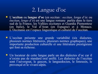 2. Langue d’oc


L’occitan ou langue d’oc (en occitan : occitan, lenga d’òc ou
óucitan, lengo d’o) est une langue romane parlée dans le tiers
sud de la France, les Vallées occitanes et Guardia Piemontese
(en Italie), le Val d’Aran (en Espagne) et à Monaco.
L’Occitanie est l’espace linguistique et culturel de l’occitan.



L’occitan présente une grande variabilité (six dialectes,
plusieurs normes littéraires, plusieurs normes graphiques), une
importante production culturelle et une littérature prestigieuse
qui font sa richesse.



Un locuteur de cette langue parle un des dialectes d’oc car il
n’existe pas de standard oral unifié. Les dialectes de l’occitan
sont l’auvergnat, le gascon, le languedocien, le limousin, le
provençal et le vivaro-alpin.

 