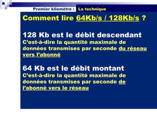 Premier kilomètre :   La technique

Comment lire 64Kb/s / 128Kb/s ?

128 Kb est le débit descendant
C’est-à-dire la quantité maximale de
données transmises par seconde du réseau
vers l’abonné

64 Kb est le débit montant
C’est-à-dire la quantité maximale de
données transmises par seconde de
l’abonné vers le réseau
 