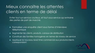 Mieux connaitre les attentes
clients en terme de délai
Eviter tout sur-service couteux, et tout sous-service qui entraine
des pertes de part de marché.
 Formaliser une enquête client sous forme d’interviews
téléphonique
 Segmenter les clients, produits, canaux de distribution
 Constituer des familles homogènes en terme de niveau de service
 Appliquer le nouveau lead time commercial aux produits/clients
correspondant
 