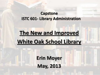 Capstone
ISTC 601- Library Administration
The New and Improved
White Oak School Library
Erin Moyer
May, 2013
 