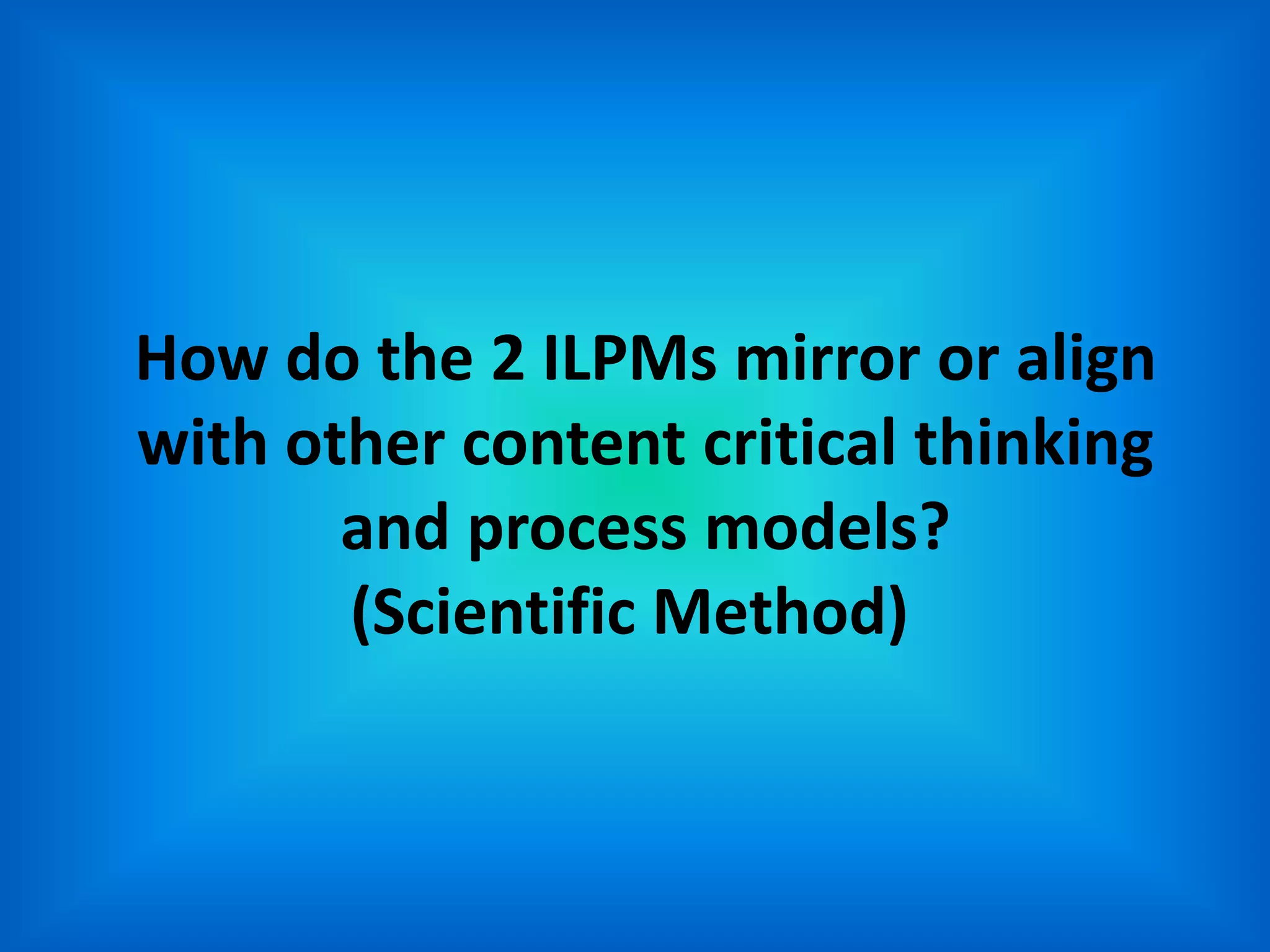 How do the 2 ILPMs mirror or align
with other content critical thinking
       and process models?
       (Scientific Method)
 