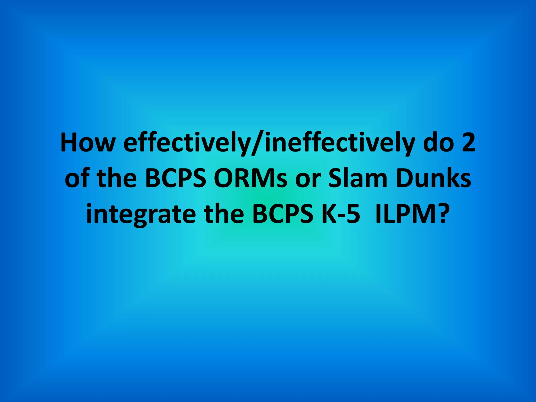 How effectively/ineffectively do 2
of the BCPS ORMs or Slam Dunks
  integrate the BCPS K-5 ILPM?
 