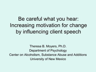 Be careful what you hear: Increasing motivation for change by influencing client speech Theresa B. Moyers, Ph.D. Department of Psychology Center on Alcoholism, Substance Abuse and Additions University of New Mexico 