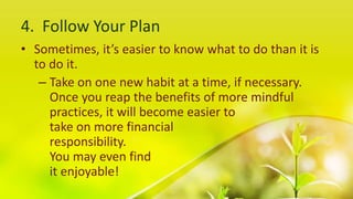 4. Follow Your Plan
• Sometimes, it’s easier to know what to do than it is
to do it.
– Take on one new habit at a time, if necessary.
Once you reap the benefits of more mindful
practices, it will become easier to
take on more financial
responsibility.
You may even find
it enjoyable!
 