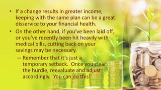 • If a change results in greater income,
keeping with the same plan can be a great
disservice to your financial health.
• On the other hand, if you’ve been laid off,
or you’ve recently been hit heavily with
medical bills, cutting back on your
savings may be necessary.
– Remember that it’s just a
temporary setback. Once you clear
the hurdle, reevaluate and adjust
accordingly. You can do this!
 