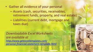 • Gather all evidence of your personal
– Assets (cash, securities, receivables,
retirement funds, property, and real estate)
– Liabilities (current debt, mortgage and
taxes due)
Downloadable ExcelWorksheets
are available at
http://www.getexceltemplates.com/
personal-financial-statement-template.html
 