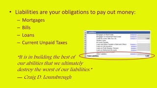 • Liabilities are your obligations to pay out money:
– Mortgages
– Bills
– Loans
– Current Unpaid Taxes
“It is in building the best of
our abilities that we ultimately
destroy the worst of our liabilities.”
― Craig D. Lounsbrough
 