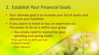 2. Establish Your Financial Goals
• Your ultimate goal is to increase your list of assets and
decrease your liabilities.
• If you aspire to travel or buy an expensive car,
the power to do so is within your grasp.
– You simply need to reprioritize your
spending and saving habits.
“You can’t be in debt and win.
It doesn’t work.”
—Dave Ramsey
 