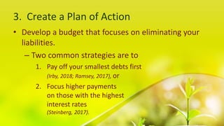 3. Create a Plan of Action
• Develop a budget that focuses on eliminating your
liabilities.
– Two common strategies are to
1. Pay off your smallest debts first
(Irby, 2018; Ramsey, 2017), or
2. Focus higher payments
on those with the highest
interest rates
(Steinberg, 2017).
 