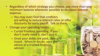• Regardless of which strategy you choose, pay more than your
minimum balance whenever possible to decrease interest
expense.
– You may even find that creditors
are willing to reduce interest rates or offer
discounts for early payoff. Talk to them.
• Change your spending habits.
– Curtail frivolous spending; if you
don’t really need it, don’t buy it.
– Once your debts are paid, save and
invest. When in doubt, seek the
advice of a trusted financial
advisor.
 