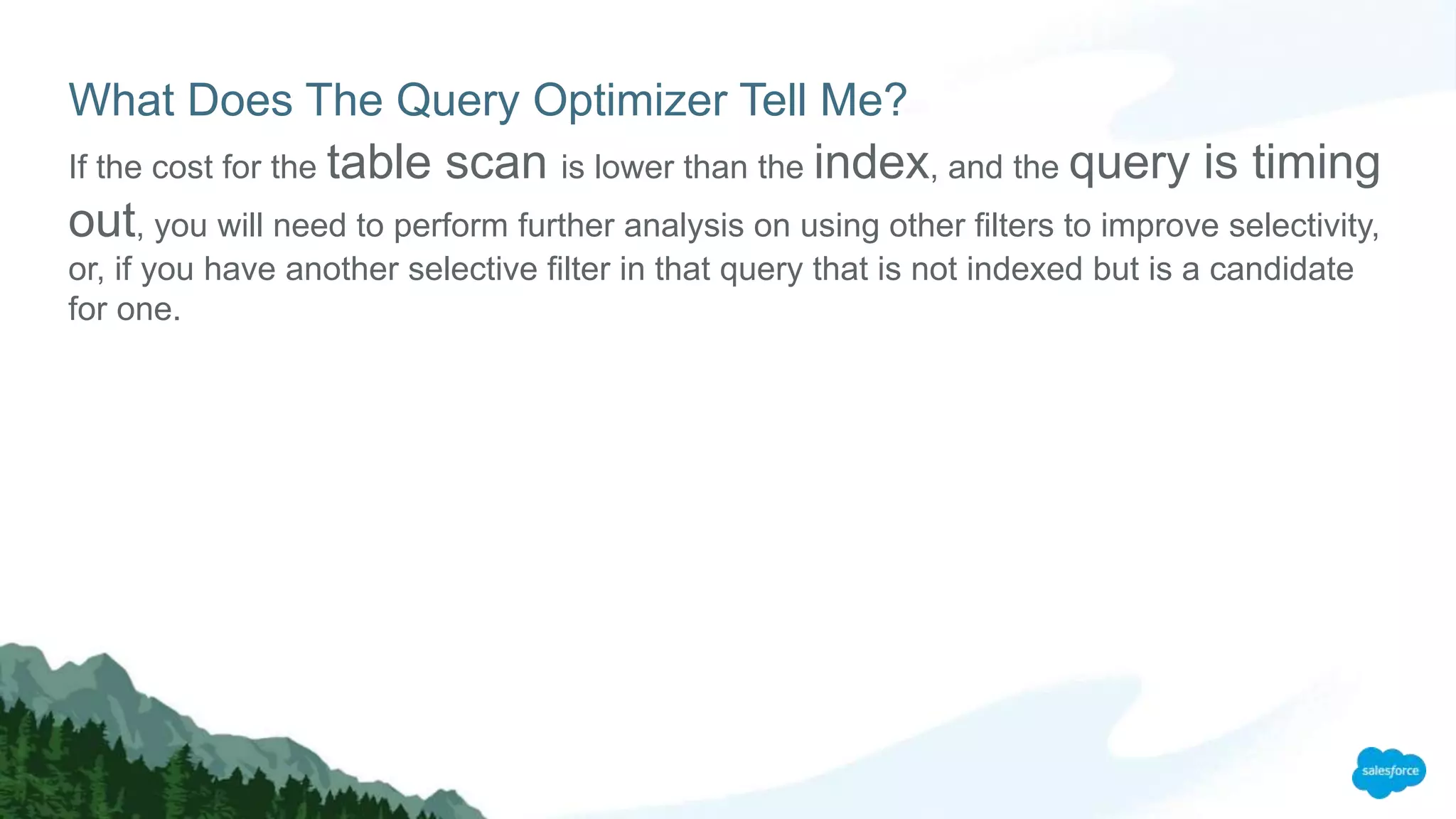 What Does The Query Optimizer Tell Me?
If the cost for the table scan is lower than the index, and the query is timing
out, you will need to perform further analysis on using other filters to improve selectivity,
or, if you have another selective filter in that query that is not indexed but is a candidate
for one.
 