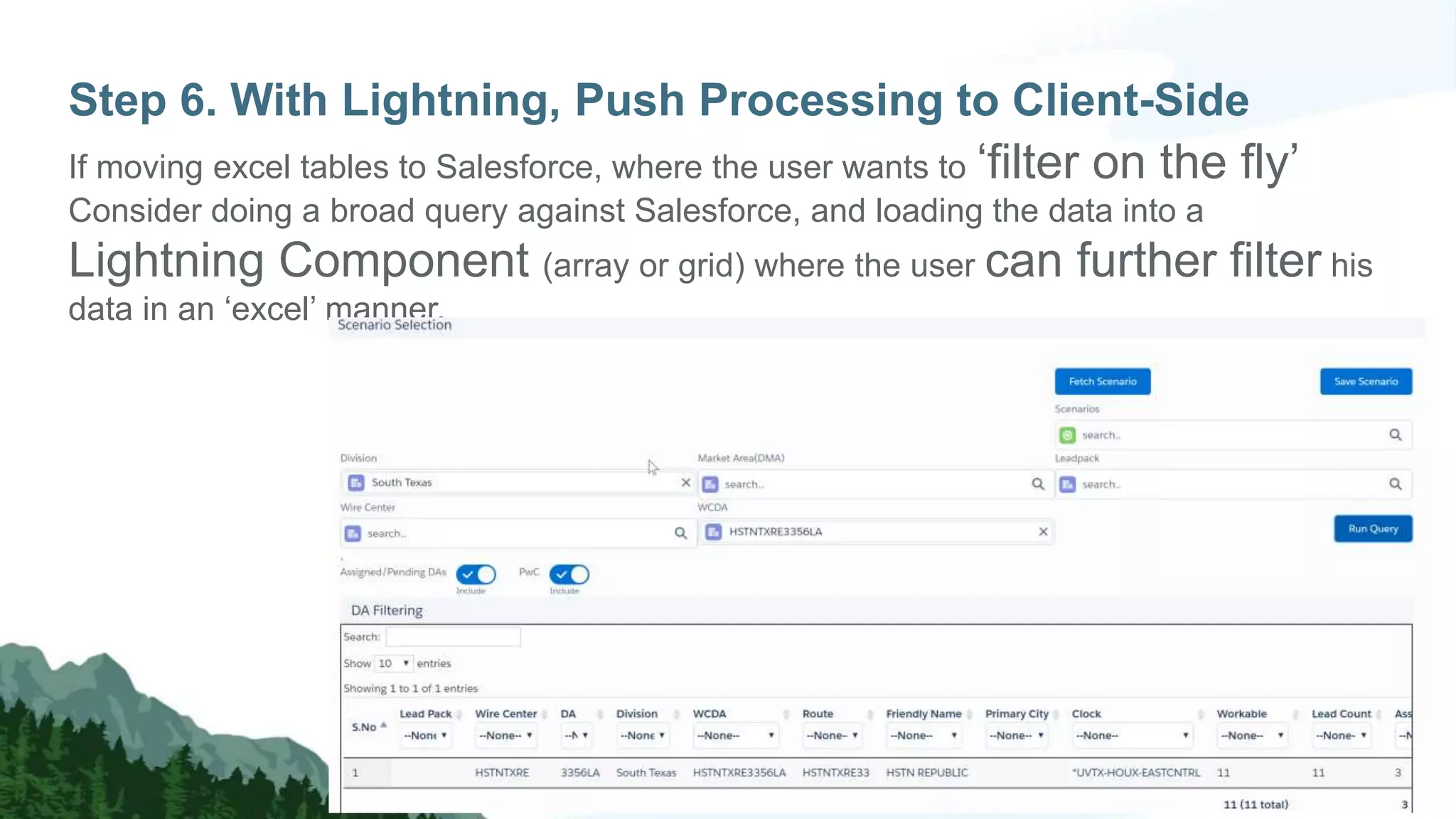 Step 6. With Lightning, Push Processing to Client-Side
If moving excel tables to Salesforce, where the user wants to ‘filter on the fly’
Consider doing a broad query against Salesforce, and loading the data into a
Lightning Component (array or grid) where the user can further filter his
data in an ‘excel’ manner.
 