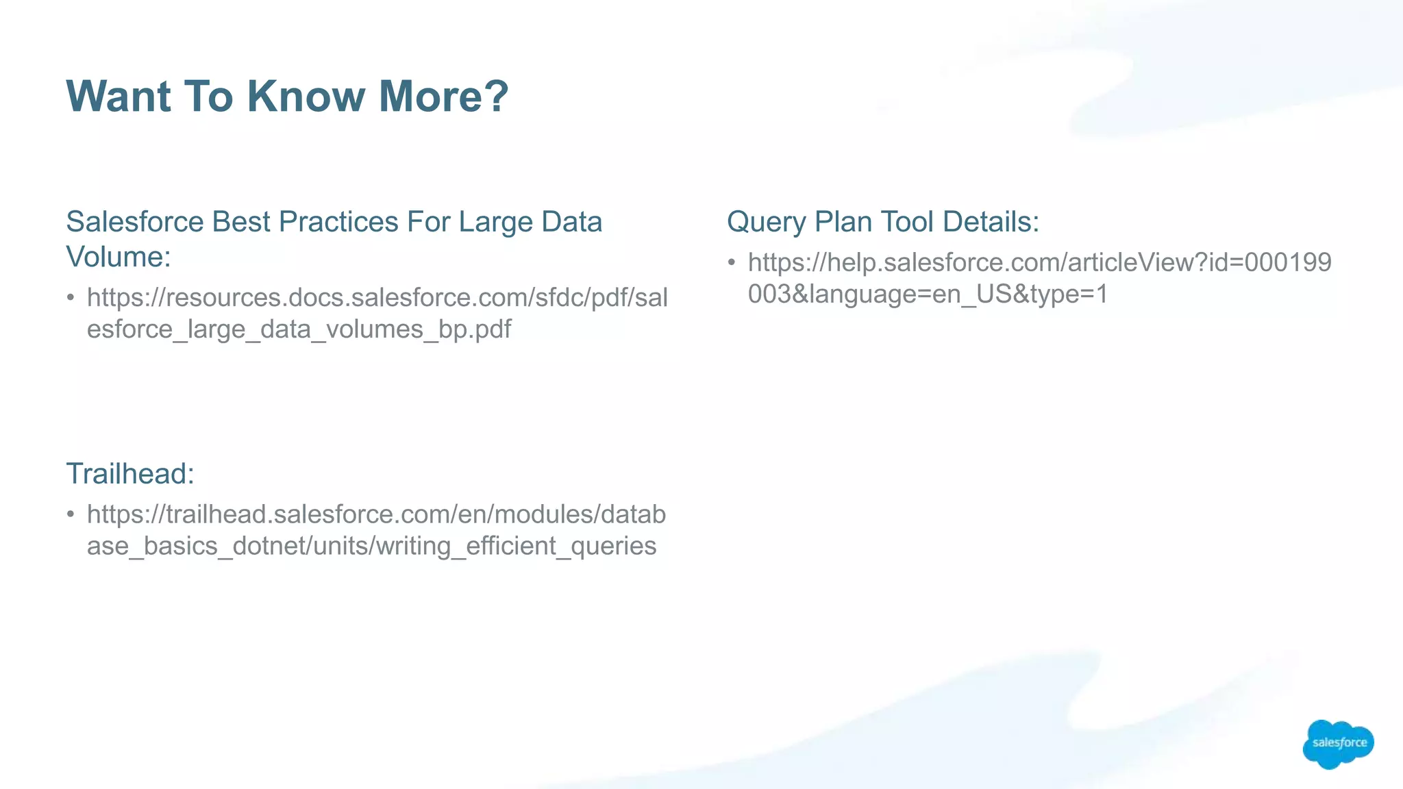 Want To Know More?
Salesforce Best Practices For Large Data
Volume:
• https://resources.docs.salesforce.com/sfdc/pdf/sal
esforce_large_data_volumes_bp.pdf
Trailhead:
• https://trailhead.salesforce.com/en/modules/datab
ase_basics_dotnet/units/writing_efficient_queries
Query Plan Tool Details:
• https://help.salesforce.com/articleView?id=000199
003&language=en_US&type=1
 