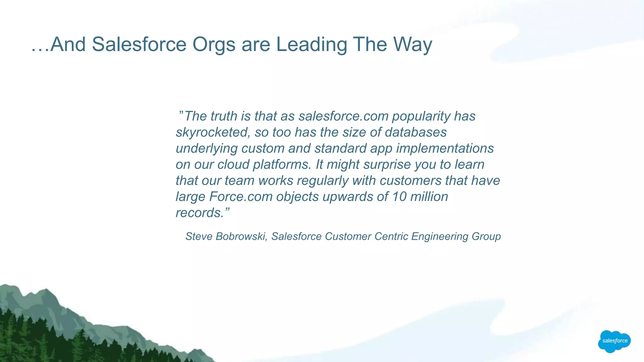 …And Salesforce Orgs are Leading The Way
”The truth is that as salesforce.com popularity has
skyrocketed, so too has the size of databases
underlying custom and standard app implementations
on our cloud platforms. It might surprise you to learn
that our team works regularly with customers that have
large Force.com objects upwards of 10 million
records.”
Steve Bobrowski, Salesforce Customer Centric Engineering Group
 